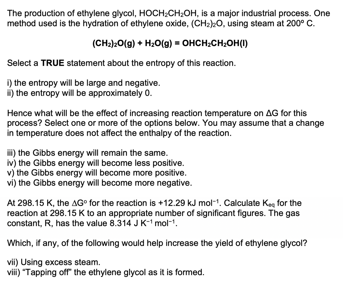 The production of ethylene glycol, HOCH2CH2OH, is a major industrial process. One
method used is the hydration of ethylene oxide, (CH2)20, using steam at 200° C.
(CH2)20(g) + H2O(g) = OHCH2CH2OH(1)
%3D
Select a TRUE statement about the entropy of this reaction.
i) the entropy will be large and negative.
ii) the entropy will be approximately 0.
Hence what will be the effect of increasing reaction temperature on AG for this
process? Select one or more of the options below. You may assume that a change
in temperature does not affect the enthalpy of the reaction.
iii) the Gibbs energy will remain the same.
iv) the Gibbs energy will become less positive.
v) the Gibbs energy will become more po
vi) the Gibbs energy will become more negative.
At 298.15 K, the AG° for the reaction is +12.29 kJ mol-1. Calculate Keg for the
reaction at 298.15 K to an appropriate number of significant figures. The gas
constant, R, has the value 8.314 J K-1 mol-1.
Which, if any, of the following would help increase the yield of ethylene glycol?
vii) Using excess steam.
viii) “Tapping off" the ethylene glycol as it is formed.
