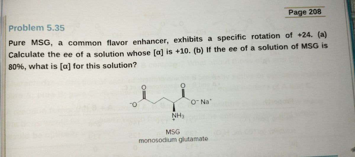 Page 208
Problem 5.35
Pure MSG, a common flavor enhancer, exhibits a specific rotation of +24. (a)
Calculate the ee of a solution whose [a] is +10. (b) If the ee of a solution of MSG is
80%, what is [a] for this solution?
Na*
NH3
MSG
monosodium glutamate
