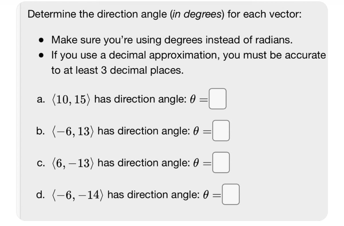 Determine the direction angle (in degrees) for each vector:
• Make sure you're using degrees instead of radians.
•
If you use a decimal approximation, you must be accurate
to at least 3 decimal places.
a. (10, 15) has direction angle: 0 =
b. (-6, 13) has direction angle: 0 =
c. (6, -13) has direction angle:
=
d. (-6, -14) has direction angle: 0 =