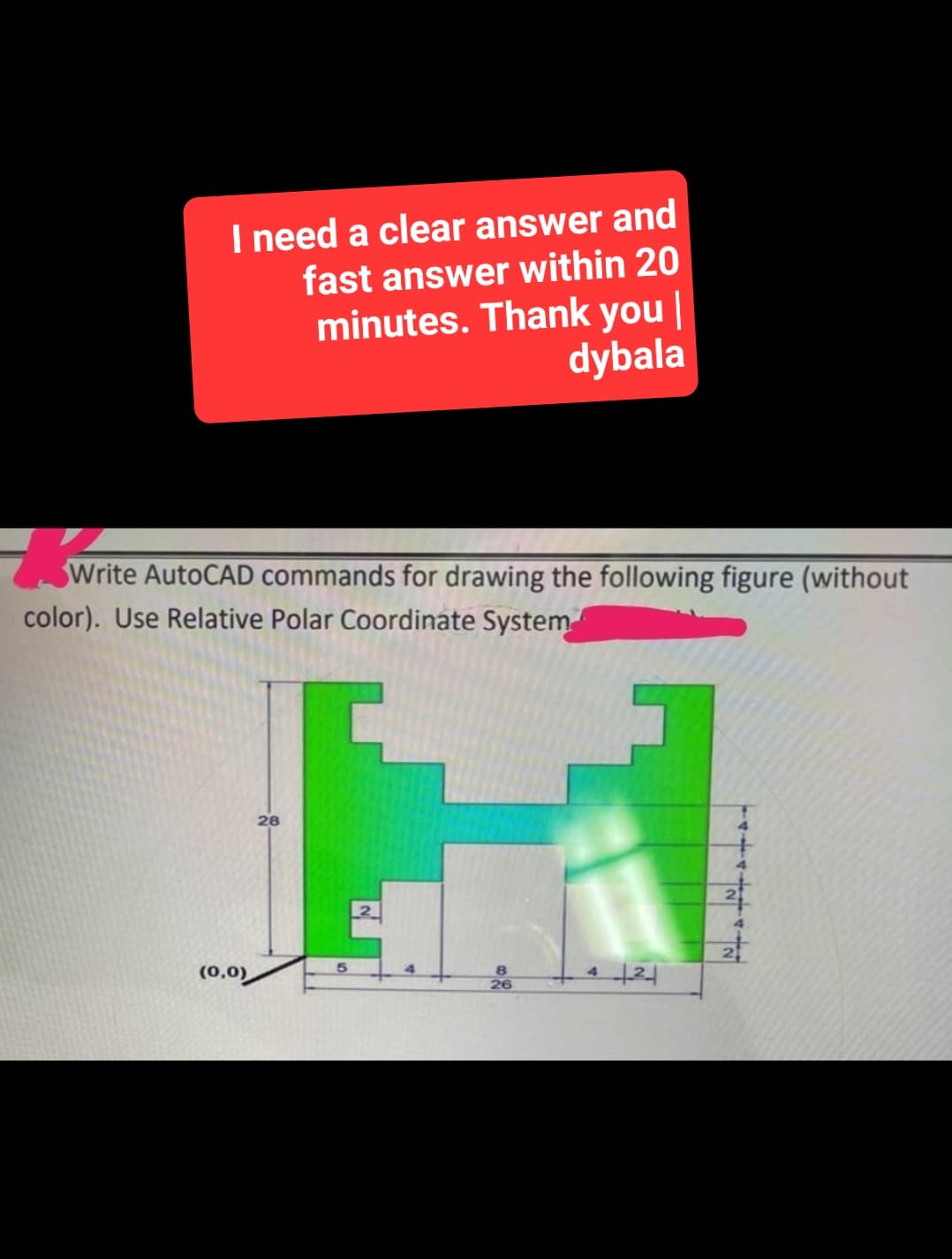 I need a clear answer and
fast answer within 20
minutes. Thank you |
dybala
Write AutoCAD commands for drawing the following figure (without
color). Use Relative Polar Coordinate System
(0,0)
28
5
2
8
26
42
114441