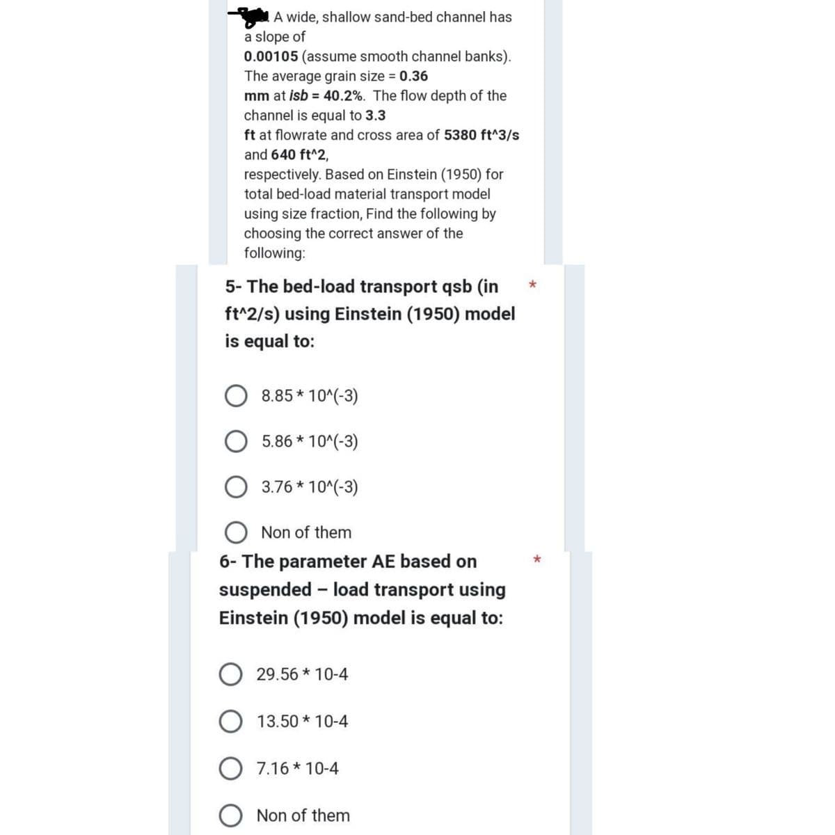 A wide, shallow sand-bed channel has
a slope of
0.00105 (assume smooth channel banks).
The average grain size = 0.36
mm at isb = 40.2%. The flow depth of the
channel is equal to 3.3
ft at flowrate and cross area of 5380 ft^3/s
and 640 ft^2,
respectively. Based on Einstein (1950) for
total bed-load material transport model
using size fraction, Find the following by
choosing the correct answer of the
following:
5- The bed-load transport qsb (in
ft^2/s) using Einstein (1950) model
is equal to:
8.85*10^(-3)
5.86*10^(-3)
3.76*10^(-3)
Non of them
6- The parameter AE based on
suspended - load transport using
Einstein (1950) model is equal to:
29.56 *10-4
13.50 * 10-4
7.16 *10-4
Non of them
*