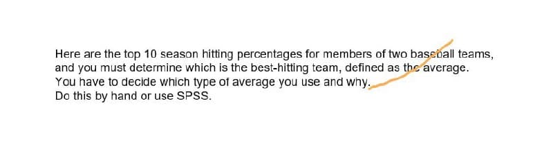 Here are the top 10 season hitting percentages for members of two baseõall teams,
and you must determine which is the best-hitting team, defined as the average.
You have to decide which type of average you use and why.
Do this by hand or use SPSS.
