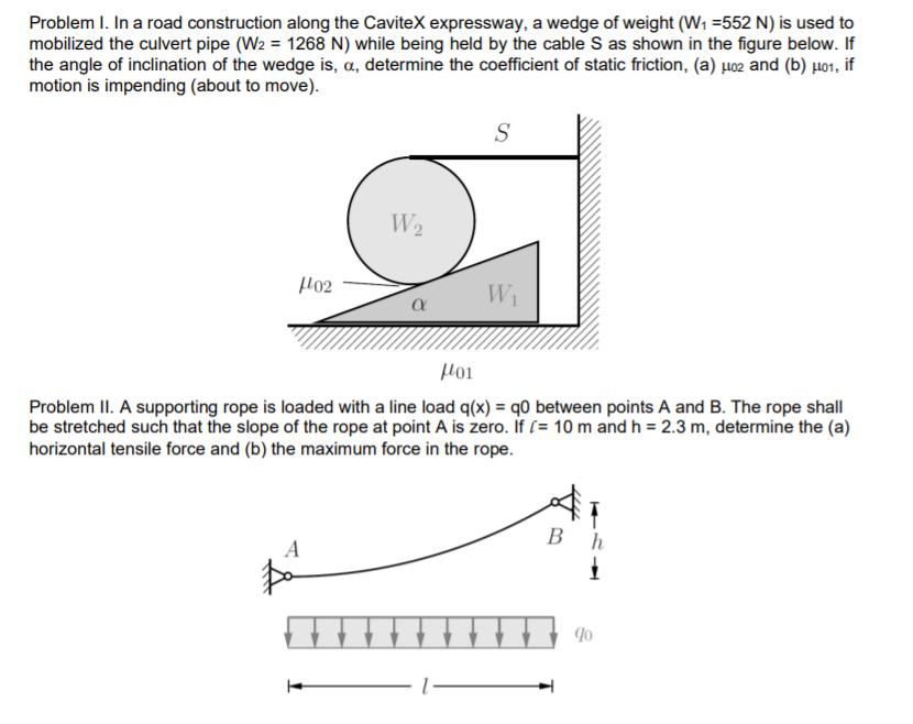 Problem I. In a road construction along the CaviteX expressway, a wedge of weight (W1 =552 N) is used to
mobilized the culvert pipe (W2 = 1268 N) while being held by the cable S as shown in the figure below. If
the angle of inclination of the wedge is, a, determine the coefficient of static friction, (a) µ02 and (b) µ01, if
motion is impending (about to move).
S
W2
Ho2
W1
Hoi
Problem II. A supporting rope is loaded with a line load q(x) = q0 between points A and B. The rope shall
be stretched such that the slope of the rope at point A is zero. If (= 10 m and h = 2.3 m, determine the (a)
horizontal tensile force and (b) the maximum force in the rope.
В
A
