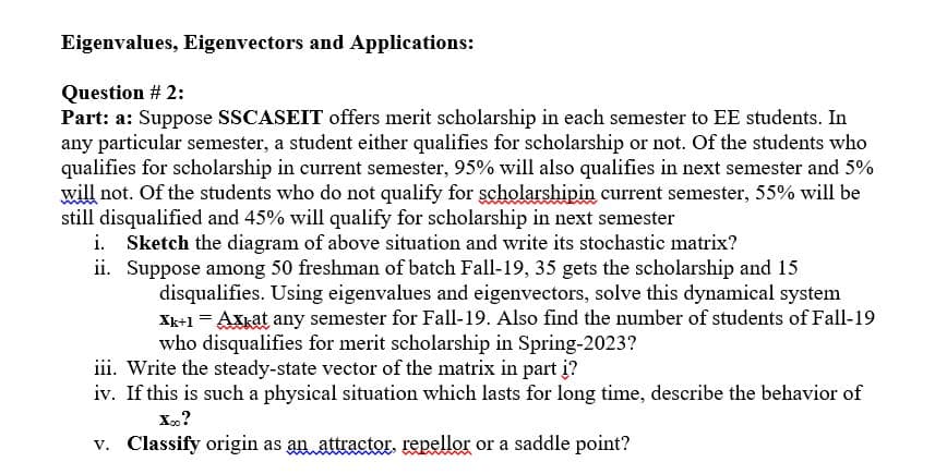 Eigenvalues, Eigenvectors and Applications:
Question # 2:
Part: a: Suppose SSCASEIT offers merit scholarship in each semester to EE students. In
any particular semester, a student either qualifies for scholarship or not. Of the students who
qualifies for scholarship in current semester, 95% will also qualifies in next semester and 5%
will not. Of the students who do not qualify for scholarshipin current semester, 55% will be
still disqualified and 45% will qualify for scholarship in next semester
i. Sketch the diagram of above situation and write its stochastic matrix?
ii. Suppose among 50 freshman of batch Fall-19, 35 gets the scholarship and 15
disqualifies. Using eigenvalues and eigenvectors, solve this dynamical system
Xk+1 = Axkat any semester for Fall-19. Also find the number of students of Fall-19
who disqualifies for merit scholarship in Spring-2023?
iii. Write the steady-state vector of the matrix in part į?
iv. If this is such a physical situation which lasts for long time, describe the behavior of
X.?
v. Classify origin as an attractor. repellor or a saddle point?
