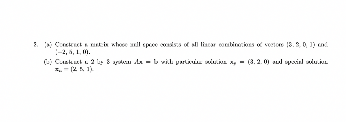 2. (a) Construct a matrix whose null space consists of all linear combinations of vectors (3, 2, 0, 1) and
(-2, 5, 1, 0).
(b) Construct a 2 by 3 system Ax = b with particular solution Xp
Xn = (2, 5, 1).
=
(3, 2, 0) and special solution