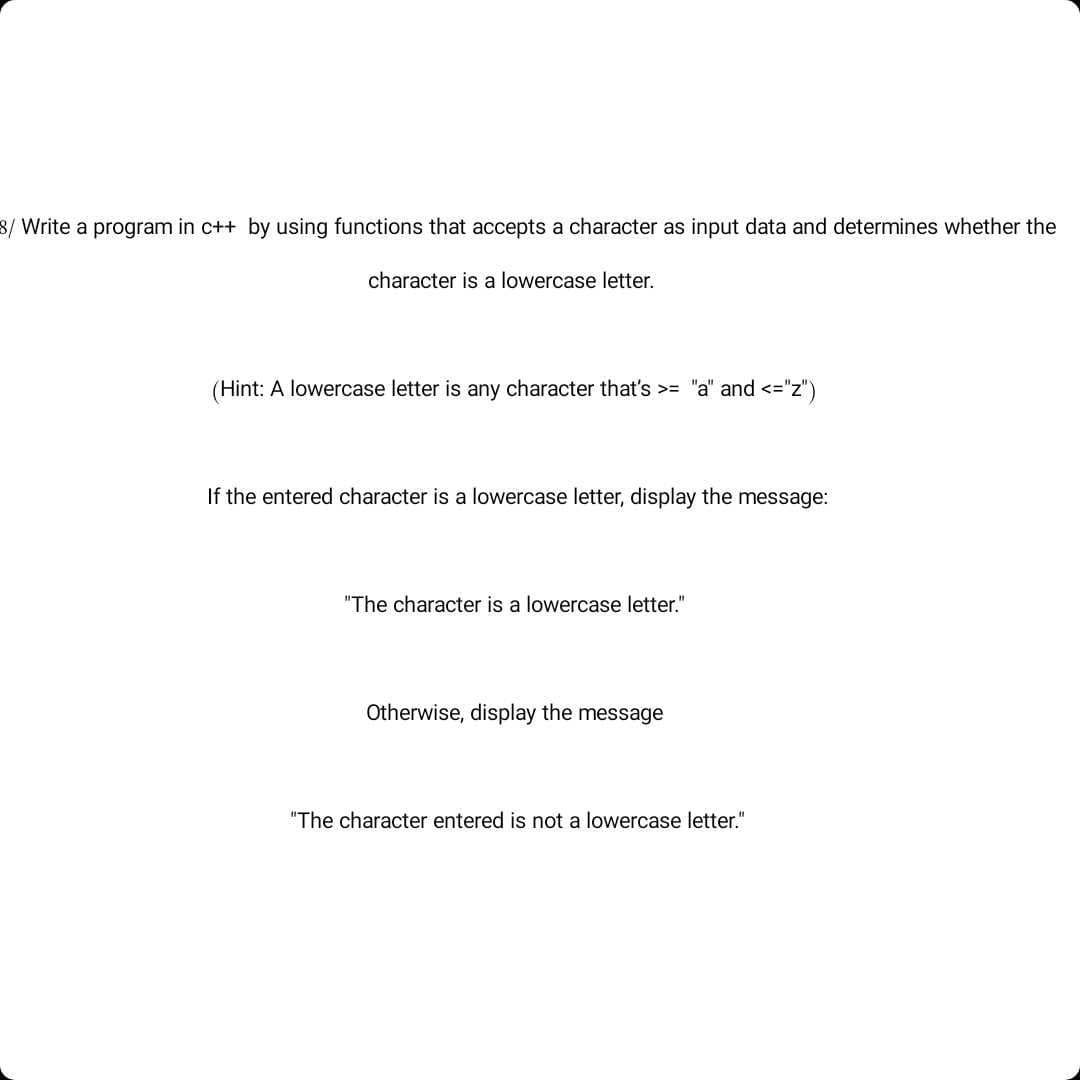 8/ Write a program in c++ by using functions that accepts a character as input data and determines whether the
character is a lowercase letter.
(Hint: A lowercase letter is any character that's >= "a" and <="z")
If the entered character is a lowercase letter, display the message:
"The character is a lowercase letter."
Otherwise, display the message
"The character entered is not a lowercase letter."
