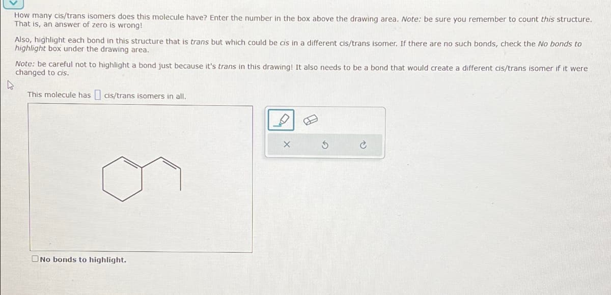 How many cis/trans isomers does this molecule have? Enter the number in the box above the drawing area. Note: be sure you remember to count this structure.
That is, an answer of zero is wrong!
Also, highlight each bond in this structure that is trans but which could be cis in a different cis/trans isomer. If there are no such bonds, check the No bonds to
highlight box under the drawing area.
Note: be careful not to highlight a bond just because it's trans in this drawing! It also needs to be a bond that would create a different cis/trans isomer if it were
changed to cis.
D
This molecule has cis/trans isomers in all.
No bonds to highlight.
X
5