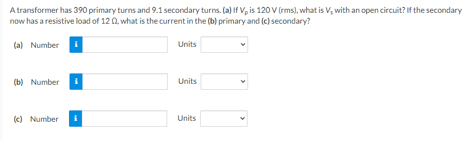 A transformer has 390 primary turns and 9.1 secondary turns. (a) If Vp is 120 V (rms), what is Vs with an open circuit? If the secondary
now has a resistive load of 12 02, what is the current in the (b) primary and (c) secondary?
(a) Number i
(b) Number i
(c) Number
MO
Units
Units
Units