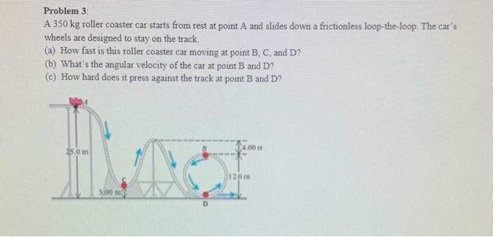 Problem 3:
A 350 kg roller coaster car starts from rest at point A and slides down a frictionless loop-the-loop. The car's
wheels are designed to stay on the track.
(a) How fast is this roller coaster car moving at point B, C, and D?
(b) What's the angular velocity of the car at point B and D?
(c) How hard does it press against the track at point B and D?
BLO
$5.0m
300 m
D
4.00 m
12.0m