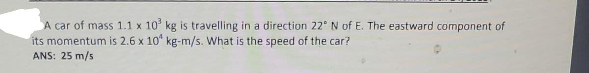 A car of mass 1.1 x 10³ kg is travelling in a direction 22° N of E. The eastward component of
its momentum is 2.6 x 104 kg-m/s. What is the speed of the car?
ANS: 25 m/s