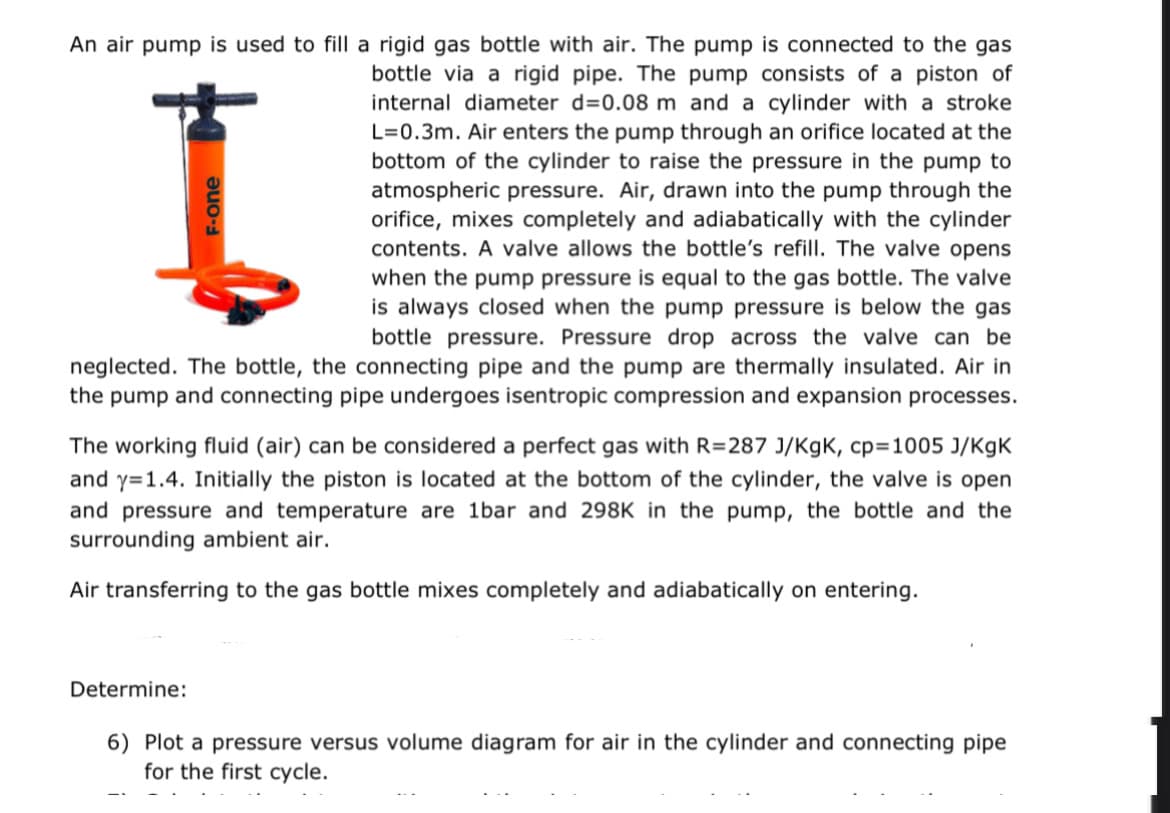 An air pump is used to fill a rigid gas bottle with air. The pump is connected to the gas
bottle via a rigid pipe. The pump consists of a piston of
internal diameter d=0.08 m and a cylinder with a stroke
L=0.3m. Air enters the pump through an orifice located at the
bottom of the cylinder to raise the pressure in the pump to
atmospheric pressure. Air, drawn into the pump through the
orifice, mixes completely and adiabatically with the cylinder
contents. A valve allows the bottle's refill. The valve opens
when the pump pressure is equal to the gas bottle. The valve
is always closed when the pump pressure is below the gas
bottle pressure. Pressure drop across the valve can be
neglected. The bottle, the connecting pipe and the pump are thermally insulated. Air in
the pump and connecting pipe undergoes isentropic compression and expansion processes.
I
F-one
The working fluid (air) can be considered a perfect gas with R=287 J/KgK, cp=1005 J/KgK
and y=1.4. Initially the piston is located at the bottom of the cylinder, the valve is open
and pressure and temperature are 1bar and 298K in the pump, the bottle and the
surrounding ambient air.
Air transferring to the gas bottle mixes completely and adiabatically on entering.
Determine:
6) Plot a pressure versus volume diagram for air in the cylinder and connecting pipe
for the first cycle.