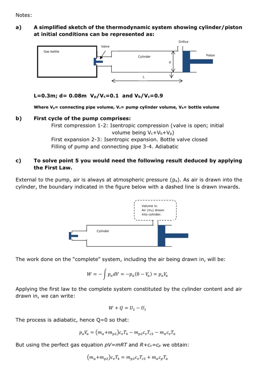 Notes:
a)
b)
c)
A simplified sketch of the thermodynamic system showing cylinder/piston
at initial conditions can be represented as:
Gas bottle
Valve
Cylinder
L=0.3m; d = 0.08m Vp/Vc=0.1 and Vb/Vc=0.9
Where V₂= connecting pipe volume, Vc= pump cylinder volume, V₁= bottle volume
First cycle of the pump comprises:
First compression 1-2: Isentropic compression (valve is open; initial
volume being Vc+Vb+Vp)
First expansion 2-3: Isentropic expansion. Bottle valve closed
Filling of pump and connecting pipe 3-4. Adiabatic
Cylinder
Orifice
To solve point 5 you would need the following result deduced by applying
the First Law.
External to the pump, air is always at atmospheric pressure (pa). As air is drawn into the
cylinder, the boundary indicated in the figure below with a dashed line is drawn inwards.
W = -
Piston
Volume Va
Air (ma) drawn
into cylinder.
The work done on the "complete" system, including the air being drawn in, will be:
- [ Padv = -Pa (0-V₁) = Pava
The process is adiabatic, hence Q=0 so that:
W + Q = U₂ - U₁
Applying the first law to the complete system constituted by the cylinder content and air
drawn in, we can write:
Pava = (ma+mp2) cvT4 - mp2CvTc3 - macvTa
But using the perfect gas equation pV=mRT and R+Cv=Cp we obtain:
(ma+mp2) CvT₁ = mp2CvTc3 + map Ta