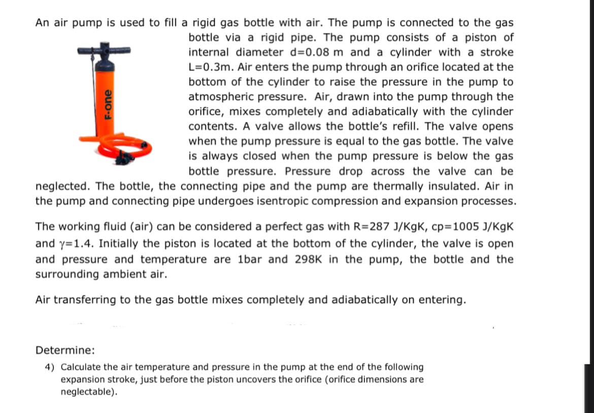 An air pump is used to fill a rigid gas bottle with air. The pump is connected to the gas
bottle via a rigid pipe. The pump consists of a piston of
internal diameter d=0.08 m and a cylinder with a stroke
L=0.3m. Air enters the pump through an orifice located at the
bottom of the cylinder to raise the pressure in the pump to
atmospheric pressure. Air, drawn into the pump through the
orifice, mixes completely and adiabatically with the cylinder
contents. A valve allows the bottle's refill. The valve opens
when the pump pressure is equal to the gas bottle. The valve
is always closed when the pump pressure is below the gas
bottle pressure. Pressure drop across the valve can be
neglected. The bottle, the connecting pipe and the pump are thermally insulated. Air in
the pump and connecting pipe undergoes isentropic compression and expansion processes.
I
F-one
The working fluid (air) can be considered a perfect gas with R=287 J/KgK, cp=1005 J/KgK
and y=1.4. Initially the piston is located at the bottom of the cylinder, the valve is open
and pressure and temperature are 1bar and 298K in the pump, the bottle and the
surrounding ambient air.
Air transferring to the gas bottle mixes completely and adiabatically on entering.
Determine:
4) Calculate the air temperature and pressure in the pump at the end of the following
expansion stroke, just before the piston uncovers the orifice (orifice dimensions are
neglectable).