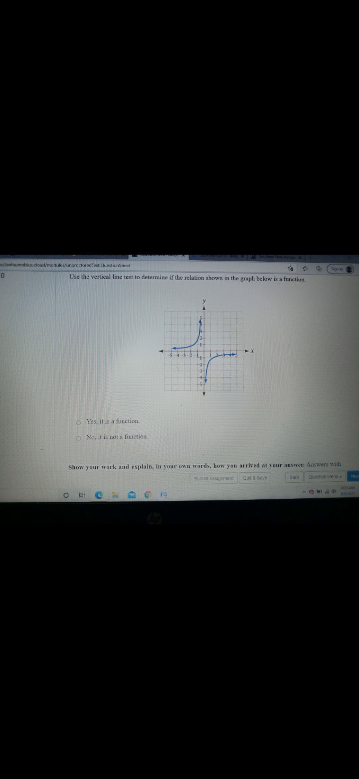 //snhu.mobius.cloud/modules/unproctored Test.QuestionSheet
Sign in
Use the vertical line test to determine if the relation shown in the graph below is a function,
O Yes, it is a funetion.
o No, it is not a fun
Show your work and explain, in your own words, how you arrived at your answer. Answers with
Submit Assignment Quit & Save
Back
Question Menu -
8:29 AM
6/6/2021
