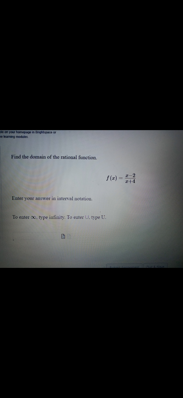 ple on your homepage in Brightspace or
he learning modules.
Find the domain of the rational function.
f (x) = -2
x+4
Enter your answer in interval notation.
To enter oo, type infinity. To enter U, type U.
