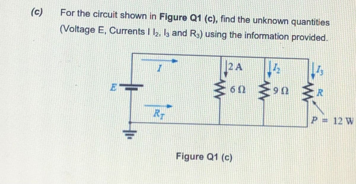 (c)
For the circuit shown in Figure Q1 (c), find the unknown quantities
(Voltage E, Currents I l2, I3 and R3) using the information provided.
2 A
E
ま6n
U 6
R
RT
P = 12 W
Figure Q1 (c)
