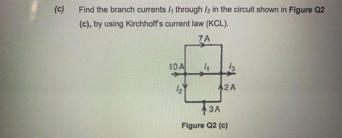 (c)
Find the branch currents through /3 in the circuit shown in Figure Q2
(c), by using Kirchhoff's current law (KCL).
7A
10A
13
2A
13A
Figure Q2 (c)
