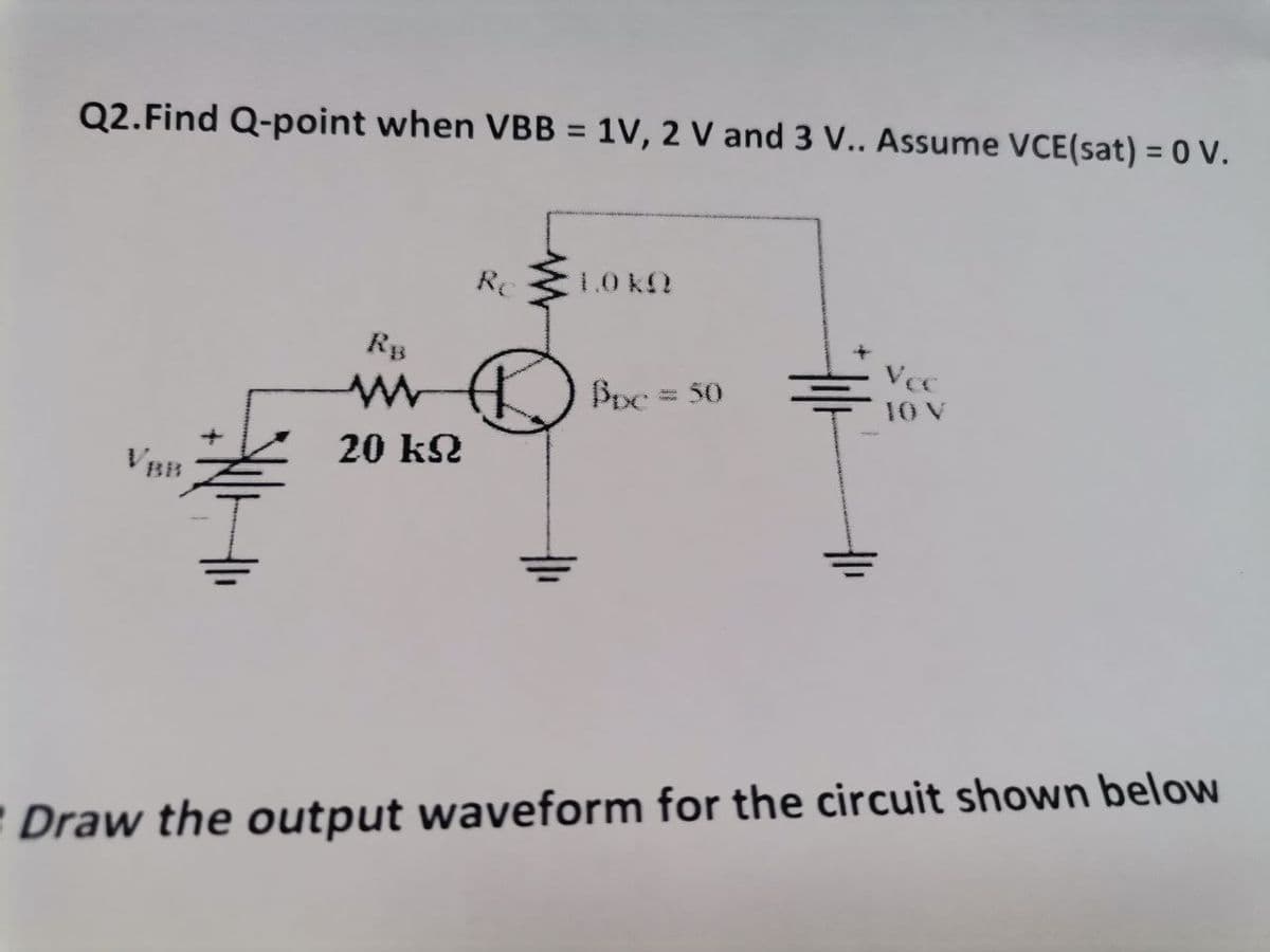 Q2. Find Q-point when VBB = 1V, 2 V and 3 V.. Assume VCE(sat) = 0 V.
Re
1.0 KO
Vcc
RB
www
Bpc = 50
20 kN
Draw the output waveform for the circuit shown below