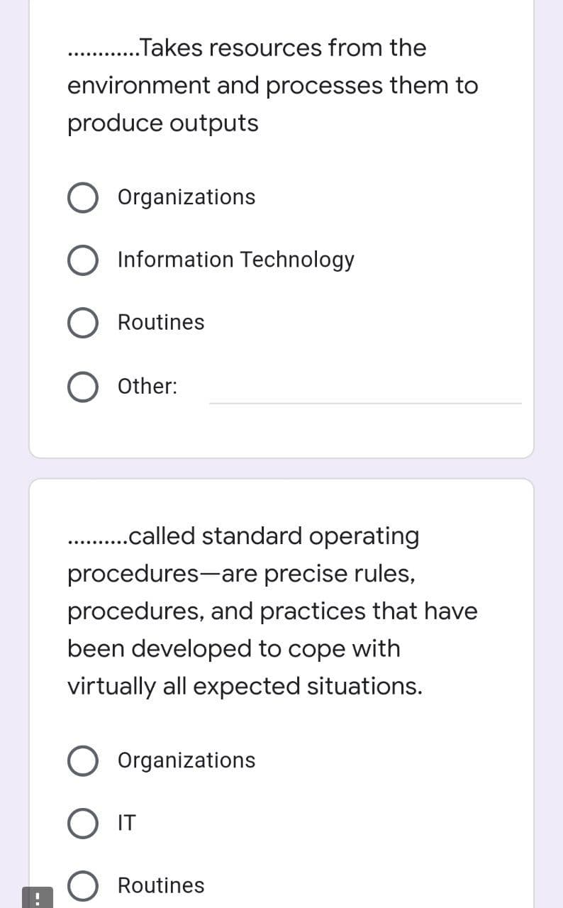 ..Takes resources from the
environment and processes them to
produce outputs
O Organizations
Information Technology
O Routines
O Other:
...........called standard operating
procedures are precise rules,
procedures, and practices that have
been developed to cope with
virtually all expected situations.
Organizations
IT
O Routines