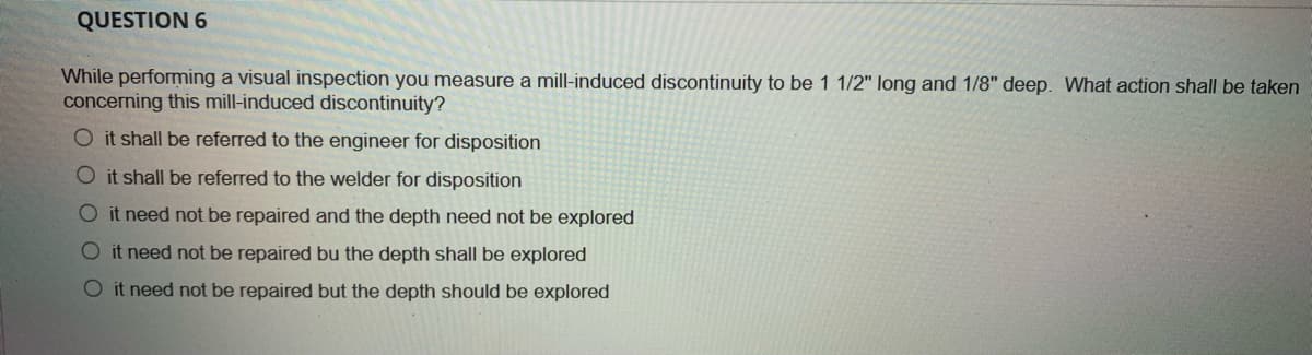 QUESTION 6
While performing a visual inspection you measure a mill-induced discontinuity to be 1 1/2" long and 1/8" deep. What action shall be taken
concerning this mill-induced discontinuity?
O it shall be referred to the engineer for disposition
O it shall be referred to the welder for disposition
O it need not be repaired and the depth need not be explored
O it need not be repaired bu the depth shall be explored
O it need not be repaired but the depth should be explored
