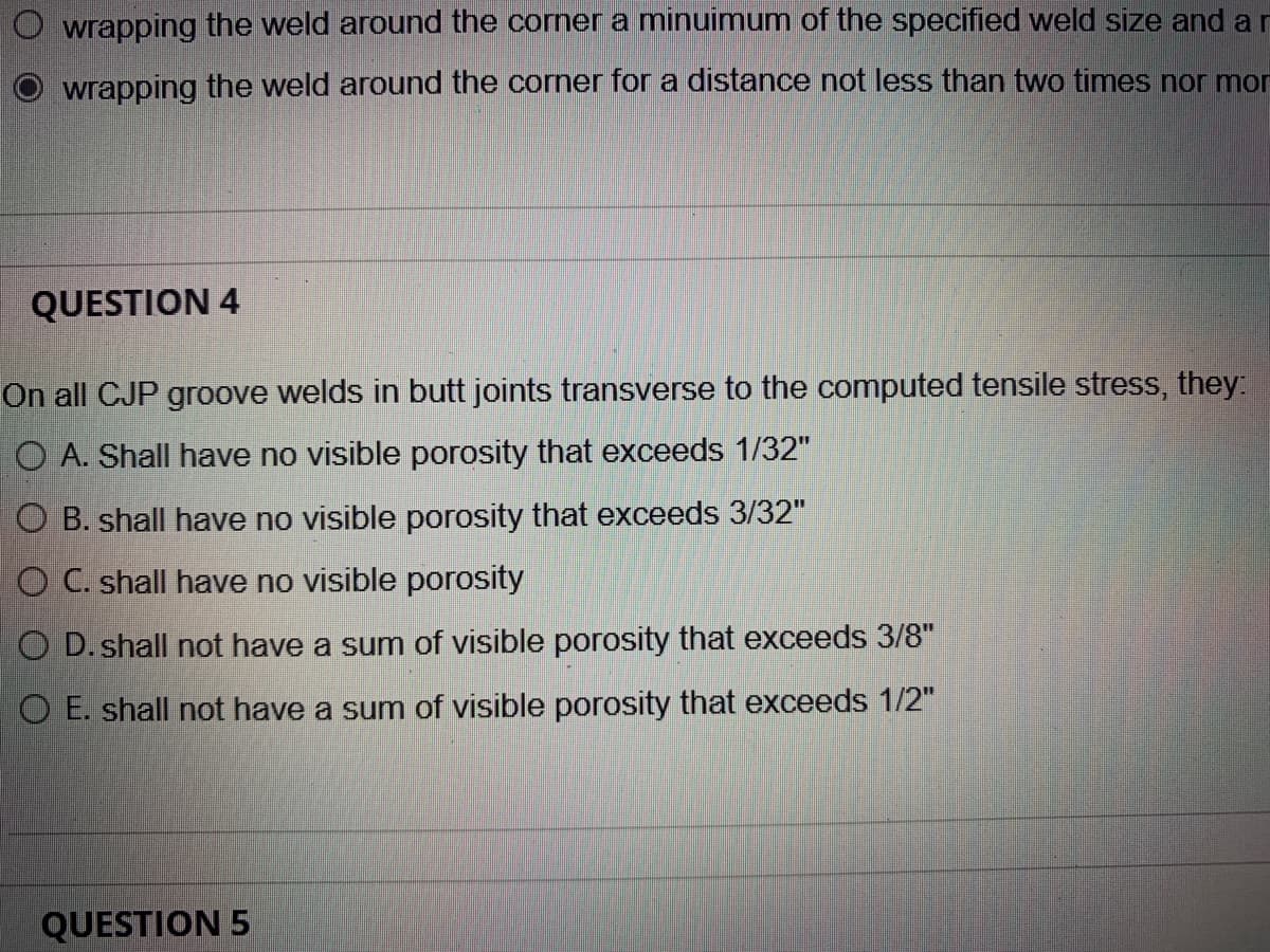 O wrapping the weld around the corner a minuimum of the specified weld size and ar
wrapping the weld around the corner for a distance not less than two times nor mor
QUESTION 4
On all CJP groove welds in butt joints transverse to the computed tensile stress, they:.
O A. Shall have no visible porosity that exceeds 1/32"
O B. shall have no visible porosity that exceeds 3/32"
O C. shall have no visible porosity
O D. shall not have a sum of visible porosity that exceeds 3/8"
O E. shall not have a sum of visible porosity that exceeds 1/2"
QUESTION 5
