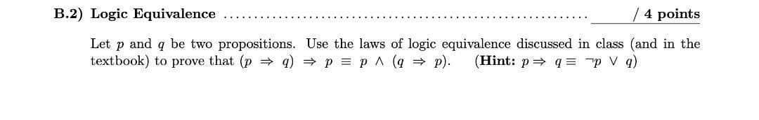 B.2) Logic Equivalence
/ 4 points
Let p and q be two propositions. Use the laws of logic equivalence discussed in class (and in the
textbook) to prove that (p = q) p = p A (q = p).
(Hint: p= q = "p V q)
