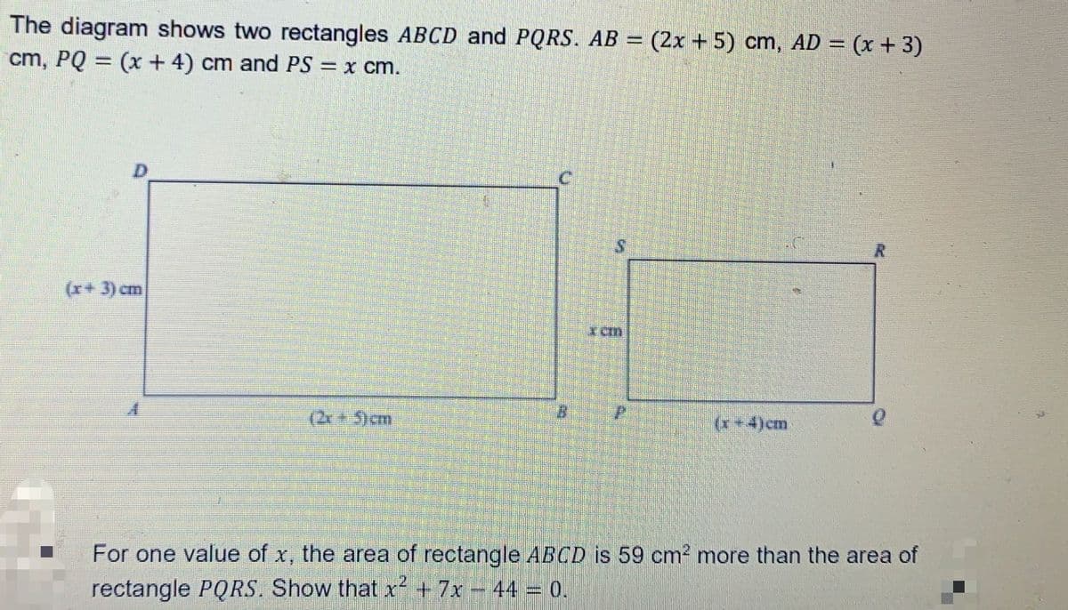 The diagram shows two rectangles ABCD and PQRS. AB = (2x + 5) cm, AD = (x + 3)
cm, PQ = (x + 4) cm and PS
=X cm.
(x+ 3) cm
(20 5)cm
(x+4)cm
For one value of x, the area of rectangle ABCD is 59 cm2 more than the area of
rectangle PQRS. Show that x² +7x- 44 = 0.
