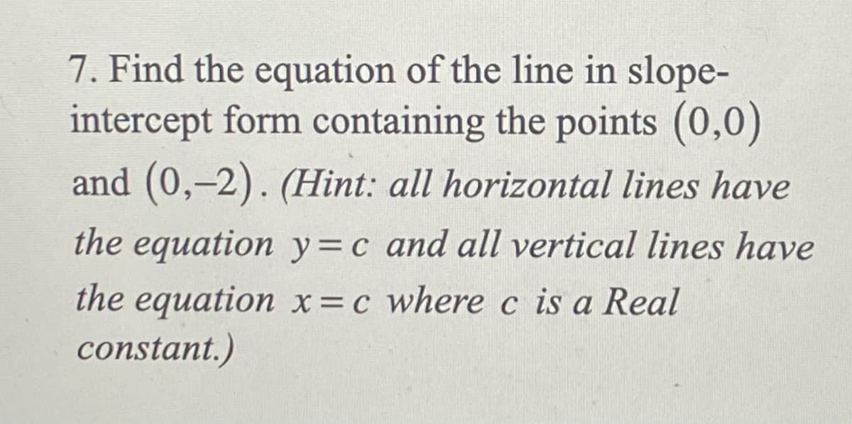 7. Find the equation of the line in slope-
intercept form containing the points (0,0)
and (0,-2). (Hint: all horizontal lines have
the equation y=c and all vertical lines have
the equation x=c where c is a Real
constant.)
