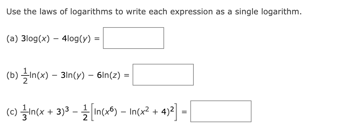 Use the laws of logarithms to write each expression as a single logarithm.
(a) 3log(x) – 4log(y) =
(b) —In(x) — 3in(y) — 6ln(z) =
(c) in(x + 3)³ — — [In(x6) - In(x² + 4)²] =