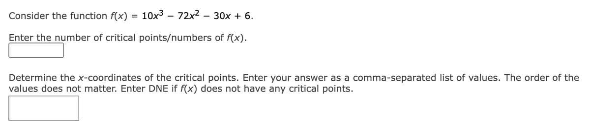 Consider the function \(f(x) = 10x^3 - 72x^2 - 30x + 6\).

Enter the number of critical points/numbers of \(f(x)\).

\[ \boxed{} \]

Determine the \(x\)-coordinates of the critical points. Enter your answer as a comma-separated list of values. The order of the values does not matter. Enter DNE if \(f(x)\) does not have any critical points.

\[ \boxed{} \]