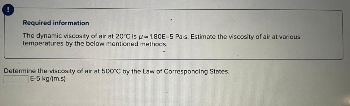 Required information
The dynamic viscosity of air at 20°C is 1.80E-5 Pa-s. Estimate the viscosity of air at various
temperatures by the below mentioned methods.
Determine the viscosity of air at 500°C by the Law of Corresponding States.
E-5 kg/(m.s)