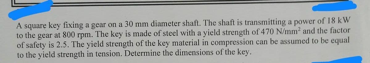 A square key fixing a gear on a 30 mm diameter shaft. The shaft is transmitting a power of 18 kW
to the gear at 800 rpm. The key is made of steel with a yield strength of 470 N/mm² and the factor
of safety is 2.5. The yield strength of the key material in compression can be assumed to be equal
to the yield strength in tension. Determine the dimensions of the key.