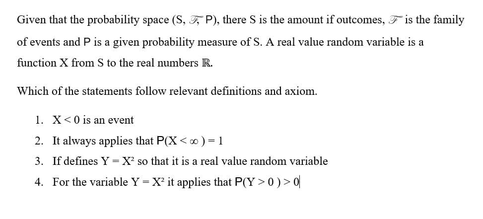 Given that the probability space (S, F, P), there S is the amount if outcomes, F is the family
of events and P is a given probability measure of S. A real value random variable is a
function X from S to the real numbers R.
Which of the statements follow relevant definitions and axiom.
1. X<0 is an event
2. It always applies that P(X < ∞) = 1
3. If defines Y = X so that it is a real value random variable
4. For the variable Y = X? it applies that P(Y > 0)> 0|
