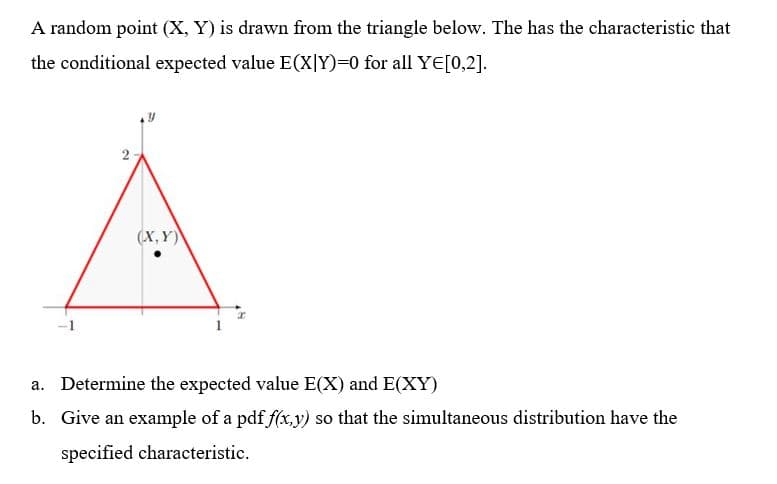 A random point (X, Y) is drawn from the triangle below. The has the characteristic that
the conditional expected value E(X|Y)=0 for all YE[0,2].
(X, Y)
a. Determine the expected value E(X) and E(XY)
b. Give an example of a pdf f(x,y) so that the simultaneous distribution have the
specified characteristic.
