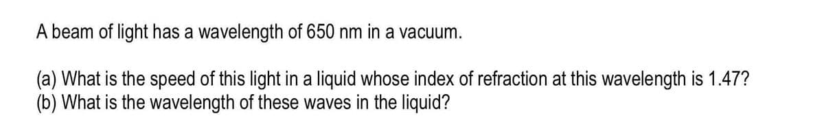 A beam of light has a wavelength of 650 nm in a vacuum.
(a) What is the speed of this light in a liquid whose index of refraction at this wavelength is 1.47?
(b) What is the wavelength of these waves in the liquid?
