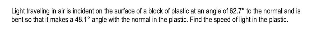 Light traveling in air is incident on the surface of a block of plastic at an angle of 62.7° to the normal and is
bent so that it makes a 48.1° angle with the normal in the plastic. Find the speed of light in the plastic.
