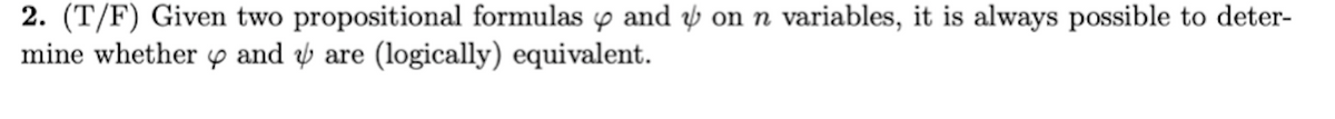 2. (T/F) Given two propositional formulas y and ý on n variables, it is always possible to deter-
mine whether p and ý are (logically) equivalent.
