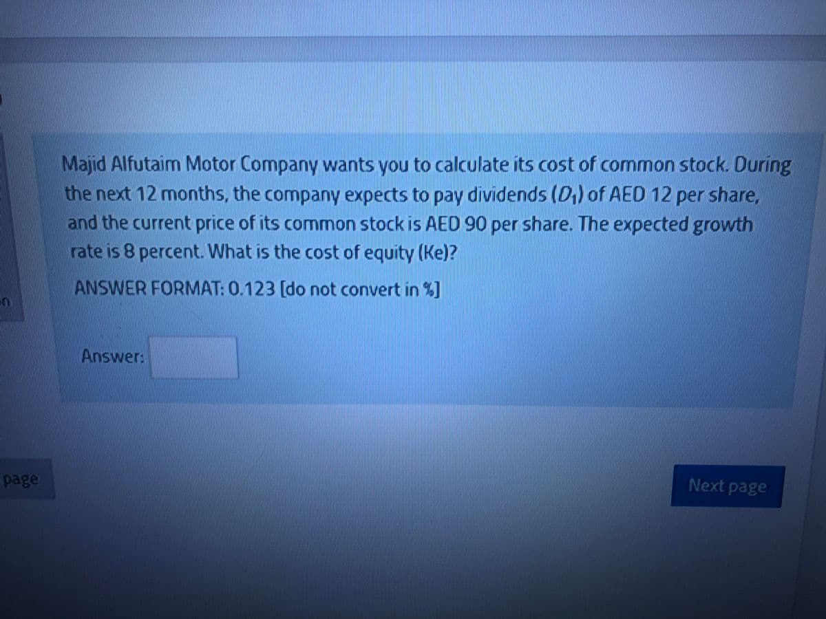 Majid Alfutaim Motor Company wants you to calculate its cost of common stock. During
the next 12 months, the company expects to pay dividends (D,) of AED 12 per share,
and the current price of its common stock is AED 90 per share. The expected growth
rate is 8 percent. What is the cost of equity (Ke)?
ANSWER FORMAT: 0.123 (do not convert in %]
Answer:
page
Next page
