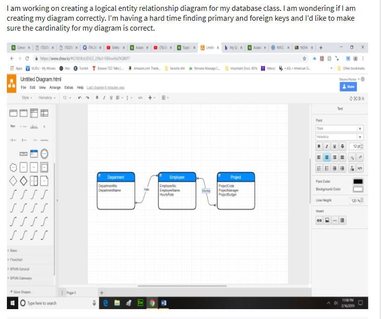 I am working on creating a logical entity relationship diagram for my database class. I am wondering if I am
creating my diagram correctly. I'm having a hard time finding primary and foreign keys and l'd like to make
sure the cardinality for my diagram is correct.
Aad
Topic
Une x
Acadr
# Ape V vuDu - My Movie
Tumbe T lroe TED Taks-
Arancon Thank tarente ste Ninare Masagec. irporam Docs tk I vahao 4, AL + Ameican S.
Other bookrarks
Untitled Diagram html
aana Hue
Fle Edt View Arange Etras Help Lastsheeoeinde.n
Stye- Helveice-
12- IVE-
Test
Fant
Stye
Helvec
12 p
Deparment
Employee
Projed
Fant Color
Departmenta
Desarinentiane
Enployeetio
Emplayeeliane
Hourtyfiate
PrajectCode
Projectilanager
Wors
PrjecBdget
Background Coler
Line Height
120
Insert
Besic
Fewchart
BRAN Geteral
DPN Gaays
+ Mure Shapes
Pge
11 PM
Type here to search
26/2019
