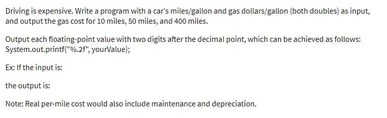 Driving is expensive. Write a program with a car's miles/gallon and gas dollars/gallon (both doubles) as input,
and output the gas cost for 10 miles, 50 miles, and 400 miles.
Output each floating-point value with two digits after the decimal point, which can be achieved as follows:
System.out.printf("%.2f", yourValue);
Ex: If the input is:
the output is:
Note: Real per-mile cost would also include maintenance and depreciation.
