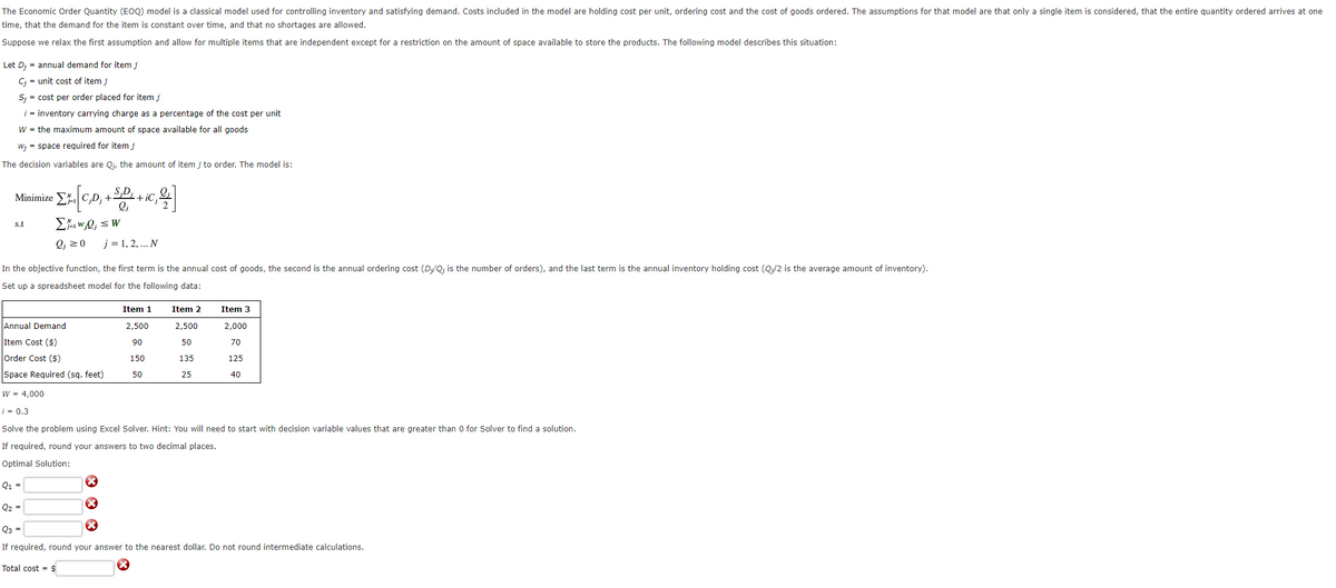 The Economic Order Quantity (EOQ) model is a classical model used for controlling inventory and satisfying demand. Costs included in the model are holding cost per unit, ordering cost and the cost of goods ordered. The assumptions for that model are that only a single item is considered, that the entire quantity ordered arrives at one
time, that the demand for the item is constant over time, and that no shortages are allowed.
Suppose we relax the first assumption and allow for multiple items that are independent except for a restriction on the amount of space available to store the products. The following model describes this situation:
Let Dj = annual demand for item j
C₁ = unit cost of item j
S;= cost per order placed for item j
¡ = inventory carrying charge as a percentage of the cost per unit
W = the maximum amount of space available for all goods
W;= space required for item j
The decision variables are Q₁, the amount of item j to order. The model is:
Minimize Σ
s.t
£% [C,D, +²
Σ₁w₂Q₁ = W
Q₁ = 0
Annual Demand
Item Cost ($)
SD+i
Q2 =
2₁
X
X
In the objective function, the first term is the annual cost of goods, the second is the annual ordering cost (D;/Q; is the number of orders), and the last term is the annual inventory holding cost (Q;/2 is the average amount of inventory).
Set up a spreadsheet model for the following data:
- iC;
j = 1, 2, ... N
2
Item 1
2,500
90
150
50
Item 2
2,500
50
135
25
Order Cost ($)
Space Required (sq. feet)
W = 4,000
i = 0.3
Solve the problem using Excel Solver. Hint: You will need to start with decision variable values that are greater than 0 for Solver to find a solution.
If required, round your answers to two decimal places.
Optimal Solution:
Q₁ =
Item 3
2,000
70
125
40
Q3 =
If required, round your answer to the nearest dollar. Do not round intermediate calculations.
Total cost = $