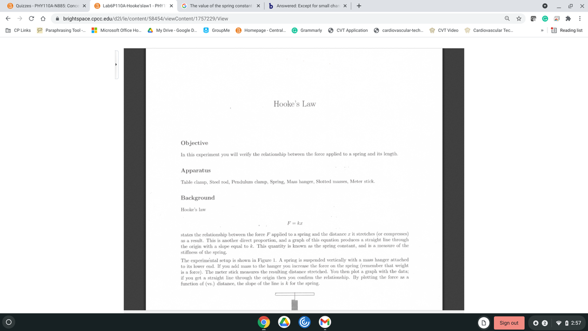 B Quizzes - PHY110A-N885: Conce X
B Lab6P110A-Hooke'slaw1 - PHY1 X
G The value of the spring constant
b Answered: Except for small chan
+
A brightspace.cpcc.edu/d2l/le/content/58454/viewContent/1757229/View
O CP Links
P Paraphrasing Tool -.
H Microsoft Office Ho...
4 My Drive - Google D.
O GroupMe
B Homepage - Central.
Grammarly
CVT Application
O cardiovascular-tech.
1S CVT Video
Cardiovascular Tec..
E Reading list
Hooke's Law
Objective
In this experiment you will verify the relationship between the force applied to a spring and its length.
Apparatus
Table clamp, Steel rod, Pendulum clamp, Spring, Mass hanger, Slotted masses, Meter stick.
Background
Hooke's law
F = ka
states the relationship between the force F applied to a spring and the distance r it stretches (or compresses)
as a result. This is another direct proportion, and a graph of this equation produces a straight line through
the origin with a slope equal to k. This quantity is known as the spring constant, and is a measure of the
stiffness of the spring.
The experimental setup is shown in Figure 1. A spring is suspended vertically with a mass hanger attached
to its lower end. If you add mass to the hanger you increase the force on the spring (remember that weight
is a force). The meter stick measures the resulting distance stretched. You then plot a graph with the data3;
if you get a straight line through the origin then you confirm the relationship. By plotting the force as a
function of (vs.) distance, the slope of the line is k for the spring.
Sign out
O O 2:57
...
O O
