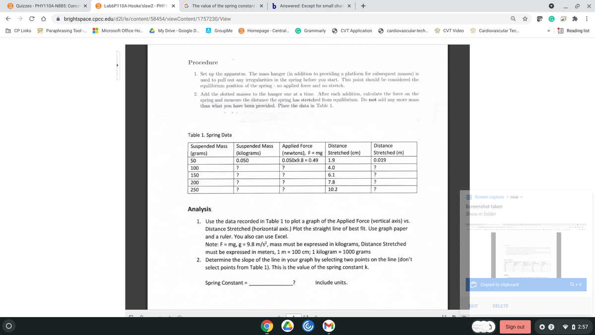 B Quizzes - PHY110A-N885: Conce X
B Lab6P110A-Hooke'slaw2 - PHY1 X
G The value of the spring constant
b Answered: Except for small chan
+
A brightspace.cpcc.edu/d2l/le/content/58454/viewContent/1757230/View
O CP Links
P Paraphrasing Tool -.
H Microsoft Office Ho...
4 My Drive - Google D.
O GroupMe
B Homepage - Central.
Grammarly
O CVT Application
O cardiovascular-tech.
CVT Video
Cardiovascular Tec..
E Reading list
Procedure
1. Set up the apparatus. The mass hanger (in addition to providing a platform for subsequent masses) is
used to pull out any irregularities in the spring before you start. This point should be considered the
equilibrium position of the spring - no applied force and no stretch.
2. Add the slotted masses to the hanger one at a time. After each addition, calculate the force on the
spring and measure the distance the spring has stretched from equilibrium. Do not add any more mass
than what you have been provided. Place the data in Table 1.
Table 1. Spring Data
Suspended Mass
(grams)
Suspended Mass
(kilograms)
Applied Force
Distance
Distance
(newtons), F= mg| Stretched (cm)
Stretched (m)
50
0.050
0.050x9.8 = 0.49
1.9
0.019
100
?
?
4.0
150
?
?
6.1
?
200
?
?
7.8
250
?
?
10.2
a Screen capture • now ^
Screenshot taken
Show in folder
Analysis,
1. Use the data recorded in Table 1 to plot a graph of the Applied Force (vertical axis) vs.
Distance Stretched (horizontal axis.) Plot the straight line of best fit. Use graph paper
and a ruler. You also can use Excel.
Note: F = mg, g = 9.8 m/s², mass must be expressed in kilograms, Distance Stretched
must be expressed in meters, 1 m = 100 cm; 1 kilogram = 1000 grams
2. Determine the slope of the line in your graph by selecting two points on the line (don't
select points from Table 1). This is the value of the spring constant k.
Spring Constant =
Include units.
Copied to clipboard
Q + V
EDIT
DELETE
Sign out
V O 2:57
...
O O
