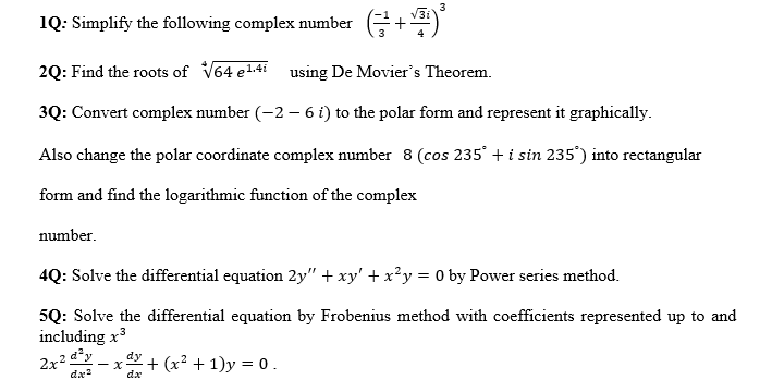 3
1Q: Simplify the following complex number +³
2Q: Find the roots of √64 ¹.4i using De Movier's Theorem.
3Q: Convert complex number (-2 - 6 i) to the polar form and represent it graphically.
Also change the polar coordinate complex number 8 (cos 235° + i sin 235°) into rectangular
form and find the logarithmic function of the complex
number.
4Q: Solve the differential equation 2y" + xy' + x²y = 0 by Power series method.
5Q: Solve the differential equation by Frobenius method with coefficients represented up to and
including x³
3
2x2q²y
dx²
- x + (x² + 1)y = 0.
dy
dx