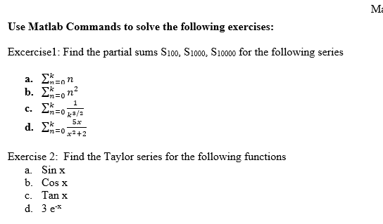 Use Matlab Commands to solve the following exercises:
Excercisel: Find the partial sums S100, S1000, S10000 for the following series
a. Σ=nn
b. Σ=ona
1
c. Σn=0k3/3
d. Σ=0]
5x
x²+2
Exercise 2: Find the Taylor series for the following functions
a. Sin x
b.
Cos x
c. Tan x
d.
3 e*
Ma