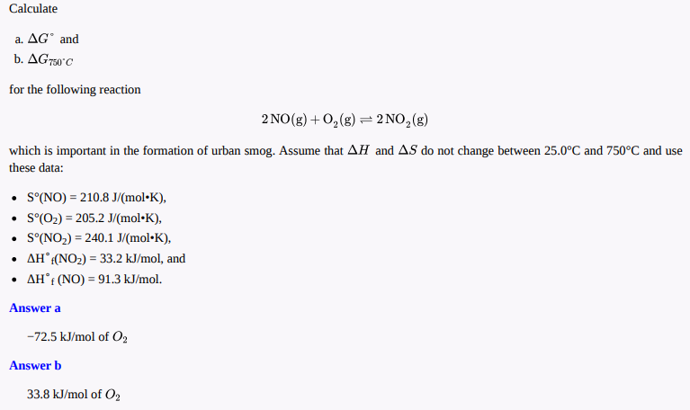 Calculate
a. AG" and
b. AG750°C
for the following reaction
2 NO(g) +0,(g) = 2 NO,(g)
which is important in the formation of urban smog. Assume that AH and AS do not change between 25.0°C and 750°C and use
these data:
• S(NO) = 210.8 J/(mol•K),
• S(02) = 205.2 J/(mol•K),
• S°(NO2) = 240.1 J/(mol•K),
• AH°(NO2) = 33.2 kJ/mol, and
• AH°: (NO) = 91.3 kJ/mol.
%3D
Answer a
-72.5 kJ/mol of O,
Answer b
33.8 kJ/mol of O2
