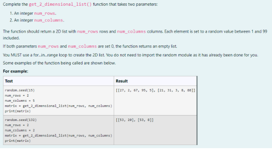 Complete the get_2_dimensional_list() function that takes two parameters:
1. An integer num_rows.
2. An integer num_columns.
The function should return a 2D list with num_rows rows and num_columns columns. Each element is set to a random value between 1 and 99
included.
If both parameters num_rows and num_columns are set 0, the function returns an empty list.
You MUST use a for...in..range loop to create the 2D list. You do not need to import the random module as it has already been done for you.
Some examples of the function being called are shown below.
For example:
Test
random.seed (15)
num_rows - 2
num_columns 5
matrix = get_2_dimensional_list(num_rows, num_columns)
print(matrix)
random.seed (132)
num_rows - 2
num_columns 2
matrix = get_2_dimensional_list(num_rows, num_columns)
print(matrix)
Result
[[27, 2, 67, 95, 5], [21, 31, 3, 8, 8811
[[53, 20], [53, 8]]