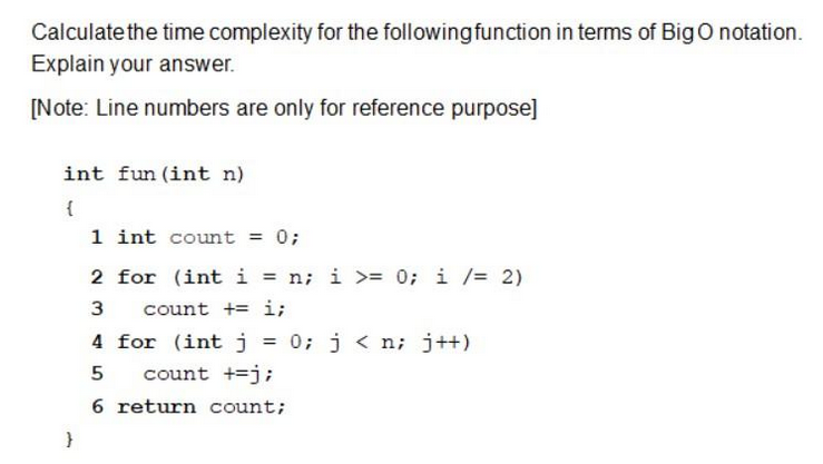 Calculate the time complexity for the following function in terms of Big O notation.
Explain your answer.
[Note: Line numbers are only for reference purpose]
int fun (int n)
{
}
1 int count = 0;
2 for (int i = n; i >= 0; i /= 2)
3
count + i;
4 for (int j = 0; j<n; j++)
5
count +=j;
6 return count;