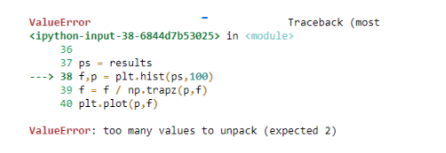 ValueError
Traceback (most
<ipython-input-38-6844d7b53025> in <module>
36
37 ps results
---> 38 f₂p = plt.hist(ps, 100)
39 f f/np.trapz (p, f)
40 plt.plot(p, f)
ValueError: too many values to unpack (expected 2)