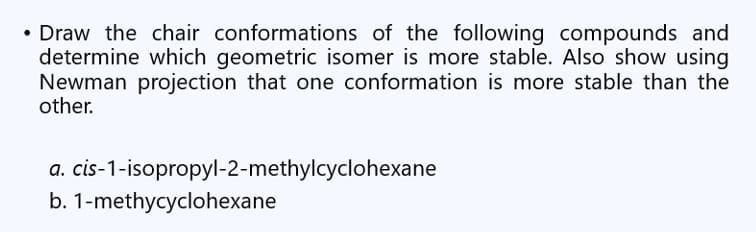 • Draw the chair conformations of the following compounds and
determine which geometric isomer is more stable. Also show using
Newman projection that one conformation is more stable than the
other.
a. cis-1-isopropyl-2-methylcyclohexane
b. 1-methycyclohexane
